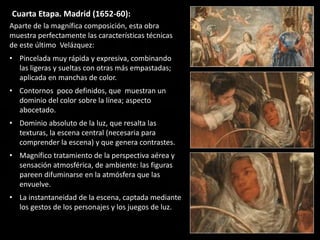 Cuarta Etapa. Madrid (1652-60):
Aparte de la magnífica composición, esta obra
muestra perfectamente las características técnicas
de este último Velázquez:
• Pincelada muy rápida y expresiva, combinando
las ligeras y sueltas con otras más empastadas;
aplicada en manchas de color.
• Contornos poco definidos, que muestran un
dominio del color sobre la línea; aspecto
abocetado.
• Dominio absoluto de la luz, que resalta las
texturas, la escena central (necesaria para
comprender la escena) y que genera contrastes.
• Magnífico tratamiento de la perspectiva aérea y
sensación atmosférica, de ambiente: las figuras
pareen difuminarse en la atmósfera que las
envuelve.
• La instantaneidad de la escena, captada mediante
los gestos de los personajes y los juegos de luz.
 