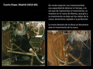 Cuarta Etapa. Madrid (1652-60): De modo especial, esa instantaneidad,
esa capacidad de detener el tiempo, a la
vez que de representar el movimiento, se
muestra en la rueca de Atenea, que gira y
su movimiento no deja ver los radios de la
rueca: dinamismo captado a la perfección.
La mano derecha de la diosa se desvanece
ante el movimiento de la rueca.
 