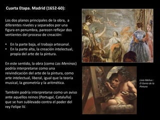 Cuarta Etapa. Madrid (1652-60):
Los dos planos principales de la obra, a
diferentes niveles y separados por una
figura en penumbra, parecen reflejar dos
vertientes del proceso de creación:
• En la parte baja, el trabajo artesanal.
• En la parte alta, la creación intelectual,
propia del arte de la pintura.
En este sentido, la obra (como Las Meninas)
podría interpretarse como una
reivindicación del arte de la pintura, como
arte intelectual, liberal, igual que la teoría
musical, la geometría y la aritmética.
También podría interpretarse como un aviso
ante aquellos reinos (Portugal, Cataluña)
que se han sublevado contra el poder del
rey Felipe IV.
Livio Mehus :
El Genio de la
Pintura
 