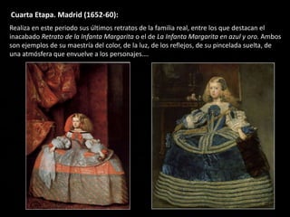 Cuarta Etapa. Madrid (1652-60):
Realiza en este periodo sus últimos retratos de la familia real, entre los que destacan el
inacabado Retrato de la Infanta Margarita o el de La Infanta Margarita en azul y oro. Ambos
son ejemplos de su maestría del color, de la luz, de los reflejos, de su pincelada suelta, de
una atmósfera que envuelve a los personajes….
 