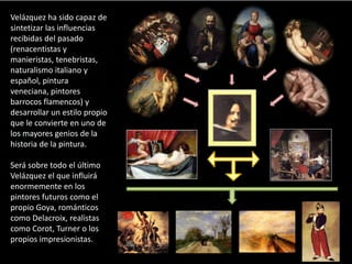 Velázquez ha sido capaz de
sintetizar las influencias
recibidas del pasado
(renacentistas y
manieristas, tenebristas,
naturalismo italiano y
español, pintura
veneciana, pintores
barrocos flamencos) y
desarrollar un estilo propio
que le convierte en uno de
los mayores genios de la
historia de la pintura.
Será sobre todo el último
Velázquez el que influirá
enormemente en los
pintores futuros como el
propio Goya, románticos
como Delacroix, realistas
como Corot, Turner o los
propios impresionistas.
 