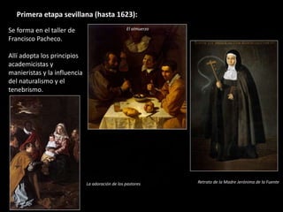 Se forma en el taller de
Francisco Pacheco.
Allí adopta los principios
academicistas y
manieristas y la influencia
del naturalismo y el
tenebrismo.
Primera etapa sevillana (hasta 1623):
El almuerzo
Retrato de la Madre Jerónima de la FuenteLa adoración de los pastores
 