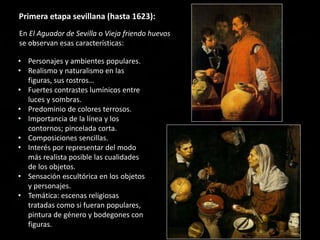 • Personajes y ambientes populares.
• Realismo y naturalismo en las
figuras, sus rostros…
• Fuertes contrastes lumínicos entre
luces y sombras.
• Predominio de colores terrosos.
• Importancia de la línea y los
contornos; pincelada corta.
• Composiciones sencillas.
• Interés por representar del modo
más realista posible las cualidades
de los objetos.
• Sensación escultórica en los objetos
y personajes.
• Temática: escenas religiosas
tratadas como si fueran populares,
pintura de género y bodegones con
figuras.
Primera etapa sevillana (hasta 1623):
En El Aguador de Sevilla o Vieja friendo huevos
se observan esas características:
 