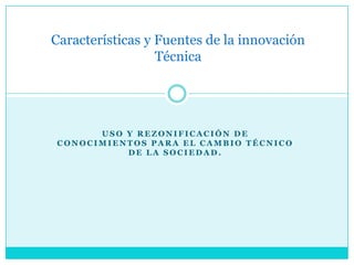 Características y Fuentes de la innovación
                  Técnica




      USO Y REZONIFICACIÓN DE
CONOCIMIENTOS PARA EL CAMBIO TÉCNICO
          DE LA SOCIEDAD.
 