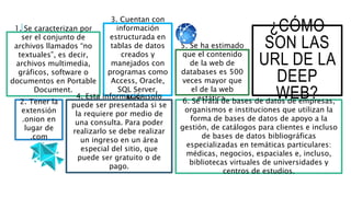 ¿CÓMO
SON LAS
URL DE LA
DEEP
WEB?
1. Se caracterizan por
ser el conjunto de
archivos llamados “no
textuales”, es decir,
archivos multimedia,
gráficos, software o
documentos en Portable
Document.
2. Tener la
extensión
.onion en
lugar de
.com
3. Cuentan con
información
estructurada en
tablas de datos
creados y
manejados con
programas como
Access, Oracle,
SQL Server,
MySql.
5. Se ha estimado
que el contenido
de la web de
databases es 500
veces mayor que
el de la web
estática.4. Esta información solo
puede ser presentada si se
la requiere por medio de
una consulta. Para poder
realizarlo se debe realizar
un ingreso en un área
especial del sitio, que
puede ser gratuito o de
pago.
6. Se trata de bases de datos de empresas,
organismos e instituciones que utilizan la
forma de bases de datos de apoyo a la
gestión, de catálogos para clientes e incluso
de bases de datos bibliográficas
especializadas en temáticas particulares:
médicas, negocios, espaciales e, incluso,
bibliotecas virtuales de universidades y
centros de estudios.
 