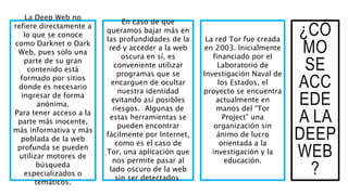 ¿CÓ
MO
SE
ACC
EDE
A LA
DEEP
WEB
?
La Deep Web no
refiere directamente a
lo que se conoce
como Darknet o Dark
Web, pues solo una
parte de su gran
contenido está
formado por sitios
donde es necesario
ingresar de forma
anónima.
Para tener acceso a la
parte más inocente,
más informativa y más
poblada de la web
profunda se pueden
utilizar motores de
búsqueda
especializados o
temáticos.
En caso de que
queramos bajar más en
las profundidades de la
red y acceder a la web
oscura en sí, es
conveniente utilizar
programas que se
encarguen de ocultar
nuestra identidad
evitando así posibles
riesgos. Algunas de
estas herramientas se
pueden encontrar
fácilmente por Internet,
como es el caso de
Tor, una aplicación que
nos permite pasar al
lado oscuro de la web
sin ser detectados.
La red Tor fue creada
en 2003. Inicialmente
financiado por el
Laboratorio de
Investigación Naval de
los Estados, el
proyecto se encuentra
actualmente en
manos del “Tor
Project” una
organización sin
ánimo de lucro
orientada a la
investigación y la
educación.
 