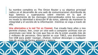 Su nombre completo es The Onion Router y su objetivo principal
radica en el desarrollo de una web de comunicaciones distribuida de
baja latencia y superpuesta sobre internet en la que el
encaminamiento de los mensajes intercambiados entre los usuarios
no revele la identidad o dirección IP de estos, además de mantener la
integridad y el secreto de la información mientras se viaja a través de
ella.
Una alternativa a la red Tor es Freenet. Fue creado hace años y nos
permite chatear, leer, crear un sitio web o compartir archivos con un
anonimato casi total. Se cree que hoy en día lo están usando más de
2 millones de personas. Otra opción es usar TAILS, una distribución
live-USB para poder navegar, chatear, realizar descargas y cualquier
tipo de acción de forma anónima y segura.
 