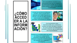 ¿CÓMO
ACCED
ER A LA
INFORM
ACIÓN?
En la red podemos encontrar varias
herramientas para que la recuperación
de información invisible sea un trabajo
menos costoso. Vemos varios ejemplos
a continuación.
A través de servicios de referencias
virtuales, como la sección de la
Biblioteca de la UNED, Recursos en
Internet, con más de 3000 recursos
seleccionados por la biblioteca
accesibles gratuitamente en internet.
Con herramientas como
Internetinvisible.com, un directorio
temático de bases de datos y recursos
de acceso gratuito con información
invisible en Internet, que se centra en la
web hispanohablante.
Vivísimo es un metabuscador que utiliza
un software de categorización
automática (clustering). Una vez
realizada la búsqueda el sistema agrupa
los resultados por categorías o
subcategorías.
 