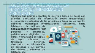 ¿QUÉ SIGNIFICA TODO ESTO EN
TÉRMINOS DE INFORMACIÓN
DISPONIBLE?Significa que podrás encontrar la puerta a bases de datos con
grandes directorios de información sobre meteorología,
astronomía o cualquiera de las principales áreas en las que los
gobierno mantengan investigaciones constantes, hasta
bibliotecas de millones de tomos, diccionarios, sitios de
noticias anónimos, datos financieros,hemerotecas, sitios de
personas y empresas,
publicaciones digitales de
libros, y una fauna de copias
de leyes, álbumes de
fotografía histórica,
directorios de información
de personas y sus correos
electrónicos o números de
teléfono, etc.
 