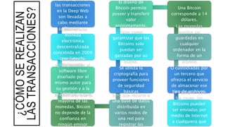 ¿CÓMOSEREALIZAN
LASTRANSACCIONES?
La mayor parte de
las transacciones
en la Deep Web
son llevadas a
cabo mediante
Bitcoins.Bitcoin es una
moneda
electrónica
descentralizada
concebida en 2009
por Satoshi
Nakamoto.
El nombre se
aplica también al
software libre
diseñado por el
mismo autor para
su gestión y a la
red P2P de la que
consta.
Al contrario que la
mayoría de las
monedas, Bitcoin
no depende de la
confianza en
ningún emisor
Sino que recurre a
una base de datos
distribuida en
varios nodos de
una red para
registrar las
Se utiliza la
criptografía para
proveer funciones
de seguridad
básicas
Tales como
garantizar que las
Bitcoins solo
puedan ser
gastadas por su
dueño.
El diseño de
Bitcoin permite
poseer y transferir
valor
anónimamente.
Una Bitcoin
corresponde a 14
dólares.
Las monedas
pueden ser
guardadas en
cualquier
ordenador en la
forma de un
archivo
"monedero",O custodiadas por
un tercero que
ofrezca el servicio
de almacenar ese
tipo de archivos.En cualquiera de
los casos, las
Bitcoins pueden
ser enviadas por
medio de Internet
a cualquiera que
 