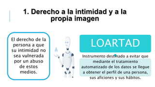 1. Derecho a la intimidad y a la
propia imagen
El derecho de la
persona a que
su intimidad no
sea vulnerada
por un abuso
de estos
medios.
LOARTAD
Instrumento destinado a evitar que
mediante el tratamiento
automatizado de los datos se llegue
a obtener el perfil de una persona,
sus aficiones y sus hábitos.
 