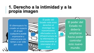 El ciberespacio ha
creado un espacio
en el que
cualquiera puede
expresarse y
comunicarse sin
temor a ser oído
por otros
El poder del
Estado viola estos
derechos al
investigar las
transmisiones
efectuadas en la
infraestructura de
la información, y
concretamente al
interceptar el e-
mail.
El poder del
Estado no
debería
ampliarse
hasta poder
controlar
este nuevo
mundo.
1. Derecho a la intimidad y a la
propia imagen
 