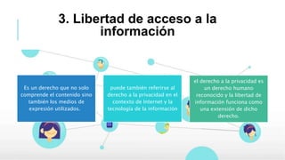 3. Libertad de acceso a la
información
Es un derecho que no solo
comprende el contenido sino
también los medios de
expresión utilizados.
puede también referirse al
derecho a la privacidad en el
contexto de Internet y la
tecnología de la información
el derecho a la privacidad es
un derecho humano
reconocido y la libertad de
información funciona como
una extensión de dicho
derecho.
 