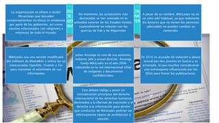 WIKILEAKS ES UNA ORGANIZACIÓN MEDIÁTICA INTERNACIONAL SIN ÁNIMO DE LUCRO
QUE PUBLICA A TRAVÉS DE SU SITIO WEB INFORMES ANÓNIMOS Y DOCUMENTOS
FILTRADOS CON CONTENIDO SENSIBLE EN MATERIA DE INTERÉS PÚBLICO,
PRESERVANDO EL ANONIMATO DE SUS FUENTES.
La organización se ofrece a recibir
filtraciones que desvelen
comportamientos no éticos ni ortodoxos
por parte de los gobiernos, así como
asuntos relacionados con religiones y
empresas de todo el mundo.
De momento, las actuaciones más
destacadas se han centrado en la
actividad exterior de los Estados Unidos,
especialmente en relación con las
guerras de Irak y de Afganistán
A pesar de su nombre, WikiLeaks no es
un sitio wiki habitual, ya que realmente
los lectores que no tienen los permisos
adecuados no pueden cambiar su
contenido.
WikiLeaks usa una versión modificada
del software de MediaWiki y utiliza las ya
mencionadas OpenSSL, Freenet y Tor
para mantener el anonimato de sus
informantes
Julian Assange es uno de sus asesores,
redactor jefe y actual director. Assange
funda WikiLeaks en el año 2006
colocando en la red internacional miles
de imágenes y documentos
confidenciales.
En 2010 es acusado de violación y abuso
sexual por dos jóvenes en Suecia y es
arrestado, lo que muchos consideraron
una estratagema influenciada por los
EEUU para frenar las publicaciones.
Este debate obliga a poner en
consideración principios del derecho
internacional de los derechos humanos
destinados a la libertad de expresión y el
derecho a la información para dirimir
que conductas de WikiLeaks podrían ser
efectivamente objeto de prohibición o
sanción.
 