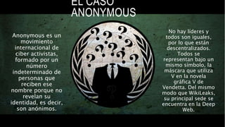 No hay líderes y
todos son iguales,
por lo que están
descentralizados.
Todos se
representan bajo un
mismo símbolo, la
máscara que utiliza
V en la novela
gráfica V de
Vendetta. Del mismo
modo que WikiLeaks,
su principal sede se
encuentra en la Deep
Web.
EL CASO
ANONYMOUS
Anonymous es un
movimiento
internacional de
ciber activistas,
formado por un
número
indeterminado de
personas que
reciben ese
nombre porque no
revelan su
identidad, es decir,
son anónimos.
 