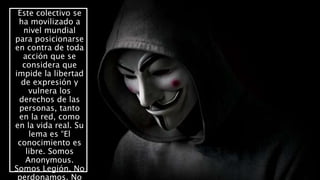 Este colectivo se
ha movilizado a
nivel mundial
para posicionarse
en contra de toda
acción que se
considera que
impide la libertad
de expresión y
vulnera los
derechos de las
personas, tanto
en la red, como
en la vida real. Su
lema es “El
conocimiento es
libre. Somos
Anonymous.
Somos Legión. No
perdonamos. No
 