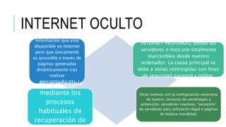 INTERNET OCULTOINTERNET OCULTO
Información que está
disponible en Internet
pero que únicamente
es accesible a través de
páginas generadas
dinámicamente tras
realizar
una consulta en
una base de datos
Es inaccesible
mediante los
procesos
habituales de
recuperación de
INTERNET PROFUNDO, donde los
servidores o host son totalmente
inaccesibles desde nuestro
ordenador. La causa principal se
debe a zonas restringidas con fines
de seguridad nacional y militar.
Otros motivos son la configuración incorrecta
de routers, servicios de cortafuegos y
protección, servidores inactivos, “secuestro”
de servidores para utilización ilegal o páginas
de dudosa moralidad.
 