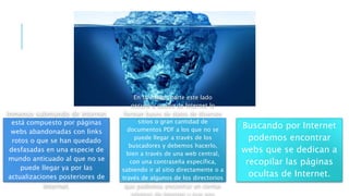 Inmenso submundo de Internet
está compuesto por páginas
webs abandonadas con links
rotos o que se han quedado
desfasadas en una especie de
mundo anticuado al que no se
puede llegar ya por las
actualizaciones posteriores de
Internet.
En su mayor parte este lado
oscuro u oculto de Internet lo
forman bases de datos de diversos
sitios o gran cantidad de
documentos PDF a los que no se
puede llegar a través de los
buscadores y debemos hacerlo,
bien a través de una web central,
con una contraseña específica,
sabiendo ir al sitio directamente o a
través de algunos de los directorios
que podemos encontrar en ciertas
páginas de Internet y que nos
Buscando por Internet
podemos encontrar
webs que se dedican a
recopilar las páginas
ocultas de Internet.
 