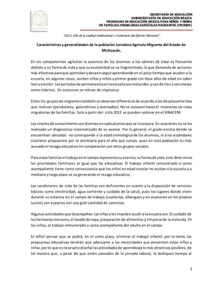 SECRETARÍA DE EDUCACIÓN
SUBSECRETARÍA DE EDUCACIÓN BÁSICA
PROGRAMA DE EDUCACIÓN BÁSICA PARA NIÑOS Y NIÑAS
DE FAMILIAS JORNALERAS AGRÍCOLAS MIGRANTES (PRONIM)
“2013, Año de la Lealtad Institucional y Centenario del Ejército Mexicano”
1
Características y generalidades de la población Jornalera Agrícola Migrante del Estado de
Michoacán.
En los campamentos agrícolas la ausencia de los alumnos a los salones de clase es frecuente
debido a su forma de vida y que su escolaridad se ve fragmentada, lo que demanda de acciones
más efectivasparaque aprendanydeseenseguiraprendiendoen el poco tiempo que acuden a la
escuela, en algunos casos, asisten niñas y niños a primer grado con doce años de edad sin saber
leeryescribir.Losperiodosde permanenciaenlaescuelasonreducidos yvande tresa seismeses
como máximo. En ocasiones se retiran de improviso.
Entre los gruposde migrantestambiénse observandiferenciasde acuerdoa los desplazamientos
que realizan (pendulares, golondrinos y asentados). No se conocen hasta el momento las rutas
migratorias de las familias. Solo a partir del ciclo 2012 se pueden rastrear en el SINACEM.
Los nivelesde conocimientosondiversosencadaalumnoque se incorpora. En ocasiones no se ha
realizado un diagnostico sistematizado de su avance. Por lo general, el grado escolar donde se
encuentran ubicados no corresponde a la edad cronológica de los alumnos, ni a los estándares
escolares propuestos por la secretaria para el año que cursan, pues en esta población es más
acusado el rezago educativo en comparación con otros grupos sociales.
Para estasfamiliasel trabajoenel camporepresentasuesencia,suformade vida,esto determina
las prioridades familiares al igual que las educativas. El trabajo infantil remunerado o como
acompañante tiene como consecuencia que los niños en edad escolar no asistan a la escuela y a
mediano y largo plazo se va generando el rezago educativo.
Las condiciones de vida de las familias son deficientes en cuanto a la disposición de servicios
básicos como electricidad, agua corriente y cuidado de la salud, pues los lugares donde viven
durante su estancia en el campo de trabajo (cuarterías, albergues y en ocasiones en los propios
surcos) son espacios con una gran cantidad de carencias.
Algunasactividadesque desempeñan lasniñasylesimpidenacudiralaescuelason:El cuidado de
loshermanosmenores,el lavadode ropa,preparación de alimentos y limpieza de la vivienda. En
los niños, el trabajo remunerado o como acompañante del adulto en el campo.
Es difícil pensar que se podrá, en el corto plazo, eliminar el trabajo infantil; por lo tanto, las
propuestas educativas tendrán que adecuarse a las necesidades que presenten estos niños y
niñas,porlo que esnecesariodiseñarlasactividadesde aprendizajelomás atractivas posibles, de
tal manera que, a pesar de que estén cansados de la jornada laboral, le dediquen tiempo al
 