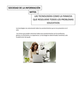 SOCIEDAD DE LA INFORMACIÓN
                            MITOS
                                   LAS TECNOLOGÍAS COMO LA PANACEA
                                  QUE RESOLVERÁ TODOS LOS PROBLEMAS
                                              EDUCATIVOS

      Las tecnologías nos solucionarán todos los acontecimientos que se nos presenten en el
      aula.

      -Los únicos que pueden solucionar todos esos acontecimientos son los profesores,
      gracias a su formación y su experiencia. La tecnología en determinados momentos solo
      le podrá servir de ayuda.
 