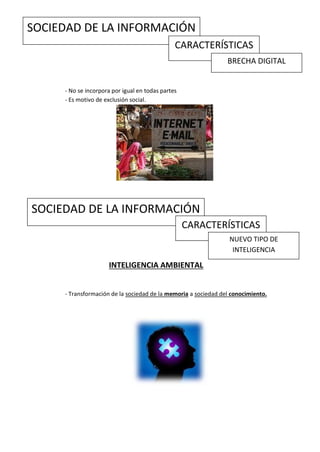 SOCIEDAD DE LA INFORMACIÓN
                                               CARACTERÍSTICAS
                                                                BRECHA DIGITAL


     - No se incorpora por igual en todas partes
     - Es motivo de exclusión social.




SOCIEDAD DE LA INFORMACIÓN
                                                   CARACTERÍSTICAS
                                                                 NUEVO TIPO DE
                                                                  INTELIGENCIA

                     INTELIGENCIA AMBIENTAL


     - Transformación de la sociedad de la memoria a sociedad del conocimiento.
 