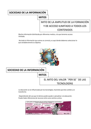 SOCIEDAD DE LA INFORMACIÓN
                                    MITOS
                                       MITO DE LA AMPLITUD DE LA FORMACIÓN
                                        Y DE ACCESO ILIMITADO A TODOS LOS
                                                   CONTENIDOS
       Mucha información distribuida por diferentes medios, a la que tenemos acceso
       ilimitado.

       -No toda la información que vemos es correcta, es aquí donde debemos seleccionar la
       que verdaderamente es objetiva.




SOCIEDAD DE LA INFORMACIÓN
                                    MITOS
                                            EL MITO DEL VALOR ´´PER SE´´ DE LAS
                                                      TECNOLOGÍAS

       La educación se ve influenciada por las tecnologías, haciendo que ésta cambie y se
       transforme.

       -Dependiendo del uso que le demos puede ayudar o perjudicar a la educación.
       Puede haber diferencias de recursos entre unos centros y otros.
 