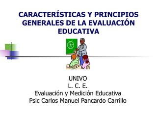 CARACTERÍSTICAS Y PRINCIPIOS GENERALES DE LA EVALUACIÓN EDUCATIVA UNIVO L. C. E. Evaluación y Medición Educativa Psic Carlos Manuel Pancardo Carrillo 
