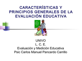 CARACTERÍSTICAS Y
PRINCIPIOS GENERALES DE LA
EVALUACIÓN EDUCATIVA
UNIVO
L. C. E.
Evaluación y Medición Educativa
Psic Carlos Manuel Pancardo Carrillo
 
