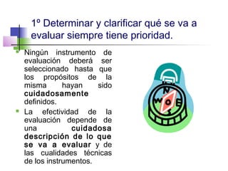 1º Determinar y clarificar qué se va a
evaluar siempre tiene prioridad.
 Ningún instrumento de
evaluación deberá ser
seleccionado hasta que
los propósitos de la
misma hayan sido
cuidadosamente
definidos.
 La efectividad de la
evaluación depende de
una cuidadosa
descripción de lo que
se va a evaluar y de
las cualidades técnicas
de los instrumentos.
 