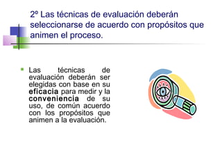2º Las técnicas de evaluación deberán
seleccionarse de acuerdo con propósitos que
animen el proceso.
 Las técnicas de
evaluación deberán ser
elegidas con base en su
eficacia para medir y la
conveniencia de su
uso, de común acuerdo
con los propósitos que
animen a la evaluación.
 