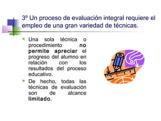 3º Un proceso de evaluación integral requiere el
empleo de una gran variedad de técnicas.
 Una sola técnica o
procedimiento no
permite apreciar el
progreso del alumno en
relación con los
resultados del proceso
educativo.
 De hecho, todas las
técnicas de evaluación
son de alcance
limitado.
 