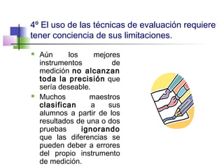 4º El uso de las técnicas de evaluación requiere
tener conciencia de sus limitaciones.
 Aún los mejores
instrumentos de
medición no alcanzan
toda la precisión que
sería deseable.
 Muchos maestros
clasifican a sus
alumnos a partir de los
resultados de una o dos
pruebas ignorando
que las diferencias se
pueden deber a errores
del propio instrumento
de medición.
 