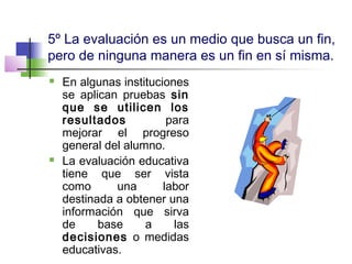 5º La evaluación es un medio que busca un fin,
pero de ninguna manera es un fin en sí misma.
 En algunas instituciones
se aplican pruebas sin
que se utilicen los
resultados para
mejorar el progreso
general del alumno.
 La evaluación educativa
tiene que ser vista
como una labor
destinada a obtener una
información que sirva
de base a las
decisiones o medidas
educativas.
 