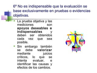 6º No es indispensable que la evaluación se
base exclusivamente en pruebas o evidencias
objetivas.
 La prueba objetiva y las
mediciones son
apoyos deseables e
indispensables y
deben ser obtenidos
cada vez que sea
posible.
 Sin embargo también
se debe valorizar
mediante juicios
críticos, lo que se
intenta evaluar, e
identificar las causas y
efectos de los cambios.
 