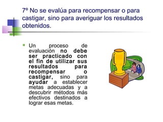 7º No se evalúa para recompensar o para
castigar, sino para averiguar los resultados
obtenidos.
 Un proceso de
evaluación no debe
ser practicado con
el fin de utilizar sus
resultados para
recompensar o
castigar, sino para
ayudar a establecer
metas adecuadas y a
descubrir métodos más
efectivos destinados a
lograr esas metas.
 