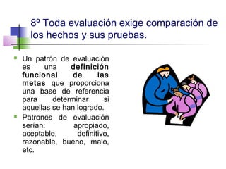 8º Toda evaluación exige comparación de
los hechos y sus pruebas.
 Un patrón de evaluación
es una definición
funcional de las
metas que proporciona
una base de referencia
para determinar si
aquellas se han logrado.
 Patrones de evaluación
serían: apropiado,
aceptable, definitivo,
razonable, bueno, malo,
etc.
 