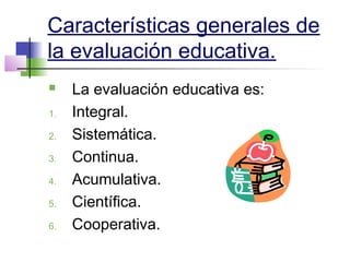 Características generales de
la evaluación educativa.
 La evaluación educativa es:
1. Integral.
2. Sistemática.
3. Continua.
4. Acumulativa.
5. Científica.
6. Cooperativa.
 