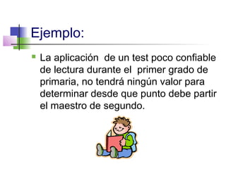 Ejemplo:
 La aplicación de un test poco confiable
de lectura durante el primer grado de
primaria, no tendrá ningún valor para
determinar desde que punto debe partir
el maestro de segundo.
 