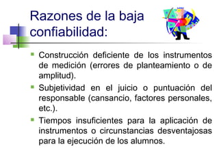 Razones de la baja
confiabilidad:
 Construcción deficiente de los instrumentos
de medición (errores de planteamiento o de
amplitud).
 Subjetividad en el juicio o puntuación del
responsable (cansancio, factores personales,
etc.).
 Tiempos insuficientes para la aplicación de
instrumentos o circunstancias desventajosas
para la ejecución de los alumnos.
 