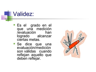 Validez:
 Es el grado en el
que una medición
/evaluación han
logrado alcanzar
ciertas metas.
 Se dice que una
evaluación/medición
son válidas cuando
reflejan aquello que
deben reflejar.
 