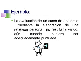 Ejemplo:
 La evaluación de un curso de anatomía
mediante la elaboración de una
reflexión personal no resultaría válido,
aún cuando pudiera ser
adecuadamente puntuada.
 