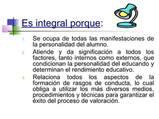 Es integral porque:
1. Se ocupa de todas las manifestaciones de
la personalidad del alumno.
2. Atiende y da significación a todos los
factores, tanto internos como externos, que
condicionan la personalidad del educando y
determinan el rendimiento educativo.
3. Relaciona todos los aspectos de la
formación de rasgos de conducta, lo cual
obliga a utilizar los más diversos medios,
procedimientos y técnicas para garantizar el
éxito del proceso de valoración.
 