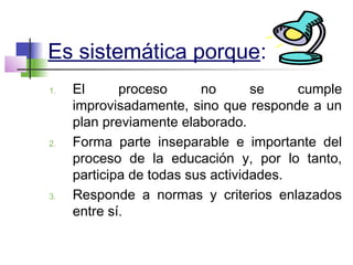 Es sistemática porque:
1. El proceso no se cumple
improvisadamente, sino que responde a un
plan previamente elaborado.
2. Forma parte inseparable e importante del
proceso de la educación y, por lo tanto,
participa de todas sus actividades.
3. Responde a normas y criterios enlazados
entre sí.
 