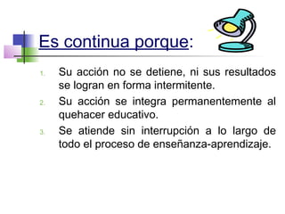 Es continua porque:
1. Su acción no se detiene, ni sus resultados
se logran en forma intermitente.
2. Su acción se integra permanentemente al
quehacer educativo.
3. Se atiende sin interrupción a lo largo de
todo el proceso de enseñanza-aprendizaje.
 