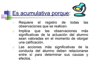 Es acumulativa porque:
1. Requiere el registro de todas las
observaciones que se realicen.
2. Implica que las observaciones más
significativas de la actuación del alumno
sean valoradas en el momento de otorgar
una calificación.
3. Las acciones más significativas de la
conducta del alumno deben relacionarse
entre sí para determinar sus causas y
efectos.
 