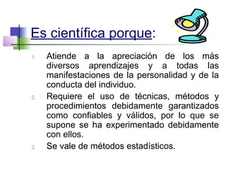 Es científica porque:
1. Atiende a la apreciación de los más
diversos aprendizajes y a todas las
manifestaciones de la personalidad y de la
conducta del individuo.
2. Requiere el uso de técnicas, métodos y
procedimientos debidamente garantizados
como confiables y válidos, por lo que se
supone se ha experimentado debidamente
con ellos.
3. Se vale de métodos estadísticos.
 