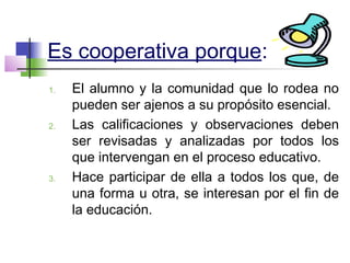 Es cooperativa porque:
1. El alumno y la comunidad que lo rodea no
pueden ser ajenos a su propósito esencial.
2. Las calificaciones y observaciones deben
ser revisadas y analizadas por todos los
que intervengan en el proceso educativo.
3. Hace participar de ella a todos los que, de
una forma u otra, se interesan por el fin de
la educación.
 