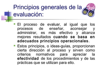 Principios generales de la
evaluación:
 El proceso de evaluar, al igual que los
procesos de enseñar, aconsejar y
administrar, es más efectivo y alcanza
mejores resultados cuando se basa en
adecuados principios operacionales.
 Estos principios, o ideas-guías, proporcionan
cierta dirección al proceso y sirven como
criterios normativos para apreciar la
efectividad de los procedimientos y de las
prácticas que se utilizan para ello.
 