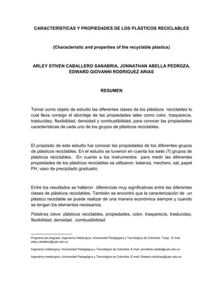 CARACTERÍSTICAS Y PROPIEDADES DE LOS PLÁSTICOS RECICLABLES
(Characteristic and properties of the recyclable plastics)
ARLEY STIVEN CABALLERO SANABRIA, JONNATHAN ABELLA PEDROZA,
EDWARD GIOVANNI RODRIGUEZ ARIAS
RESUMEN
Tomar como objeto de estudio las diferentes clases de los plásticos reciclables lo
cual lleva consigo el abordaje de las propiedades tales como color, trasparecía,
traslucidez, flexibilidad, densidad y combustibilidad, para conocer las propiedades
características de cada uno de los grupos de plásticos reciclables.
El propósito de este estudio fue conocer las propiedades de los diferentes grupos
de plásticos reciclables. En el estudio se tuvieron en cuenta los siete (7) grupos de
plásticos reciclables. En cuanto a los instrumentos para medir las diferentes
propiedades de los plásticos reciclables se utilizaron: balanza, mechero, sal, papel
PH, vaso de precipitado graduado.
Entre los resultados se hallaron diferencias muy significativas entre las diferentes
clases de plásticos reciclables. También se encontró que la caracterización de un
plástico reciclable se puede realizar de una manera económica siempre y cuando
se tengan los elementos necesarios.
Palabras clave: plásticos reciclables, propiedades, color, trasparecía, traslucidez,
flexibilidad, densidad, combustibilidad
Programa de pregrado. Ingeniería metalúrgica. Universidad Pedagógica y Tecnológica de Colombia. Tunja. E-mail:
arley.caballero@uptc.edu.co
Ingeniería metalúrgica. Universidad Pedagógica y Tecnológica de Colombia. E-mail: jonnathan.abella@uptc.edu.co
Ingeniería metalúrgica. Universidad Pedagógica y Tecnológica de Colombia. E-mail: Edward.rodriduez@uptc.edu.co
 