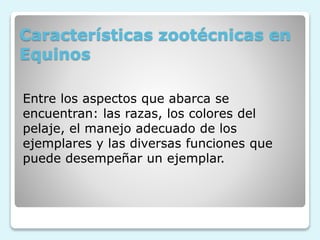 Características zootécnicas en
Equinos
Entre los aspectos que abarca se
encuentran: las razas, los colores del
pelaje, el manejo adecuado de los
ejemplares y las diversas funciones que
puede desempeñar un ejemplar.
 